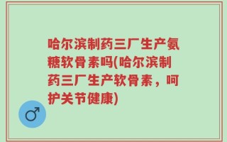 哈尔滨制药三厂生产氨糖软骨素吗(哈尔滨制药三厂生产软骨素，呵护关节健康)