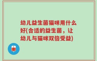 幼儿益生菌猫咪用什么好(合适的益生菌，让幼儿与猫咪双倍受益)