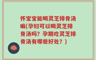 怀宝宝能喝灵芝排骨汤嘛(孕妇可以喝灵芝排骨汤吗？孕期吃灵芝排骨汤有哪些好处？)