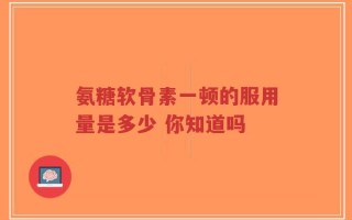 氨糖软骨素一顿的服用量是多少 你知道吗