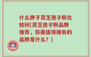 什么牌子灵芝孢子粉比较好(灵芝孢子粉品牌推荐，你最值得拥有的品牌是什么？)