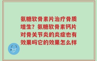 氨糖软骨素片治疗骨质增生？氨糖软骨素钙片对骨关节炎的炎症也有效果吗它的效果怎么样