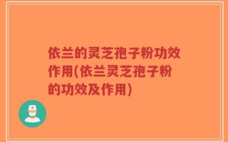 依兰的灵芝孢子粉功效作用(依兰灵芝孢子粉的功效及作用)
