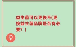 益生菌可以更换不(更换益生菌品牌是否有必要？)
