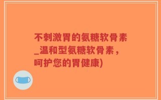 不刺激胃的氨糖软骨素_温和型氨糖软骨素，呵护您的胃健康)