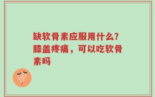 缺软骨素应服用什么？膝盖疼痛，可以吃软骨素吗