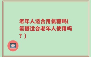 老年人适合用氨糖吗(氨糖适合老年人使用吗？)