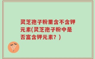 灵芝孢子粉里含不含钾元素(灵芝孢子粉中是否富含钾元素？)