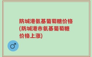 防城港氨基葡萄糖价格(防城港市氨基葡萄糖价格上涨)