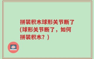 拼装积木球形关节断了(球形关节断了，如何拼装积木？)