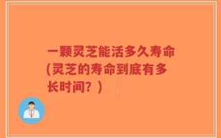 一颗灵芝能活多久寿命(灵芝的寿命到底有多长时间？)