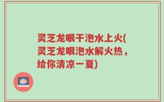 灵芝龙眼干泡水上火(灵芝龙眼泡水解火热，给你清凉一夏)