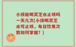 小孩能喝灵芝水止咳吗一天几次(小孩喝灵芝水可止咳，每日饮用次数如何掌握？)