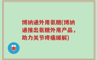 博纳通外用氨糖(博纳通推出氨糖外用产品，助力关节疼痛缓解)