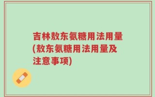 吉林敖东氨糖用法用量(敖东氨糖用法用量及注意事项)