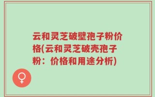 云和灵芝破壁孢子粉价格(云和灵芝破壳孢子粉：价格和用途分析)