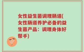 女性益生菌调理肠道(女性肠道养护必备的益生菌产品：调理身体好帮手)