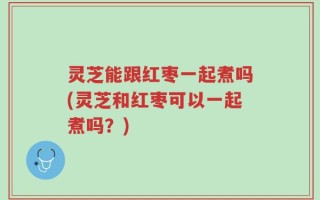 灵芝能跟红枣一起煮吗(灵芝和红枣可以一起煮吗？)