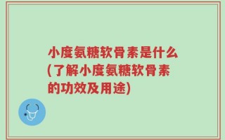 小度氨糖软骨素是什么(了解小度氨糖软骨素的功效及用途)