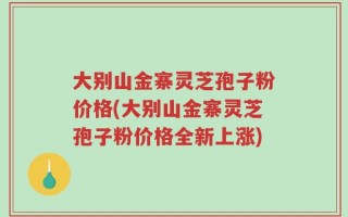 大别山金寨灵芝孢子粉价格(大别山金寨灵芝孢子粉价格全新上涨)