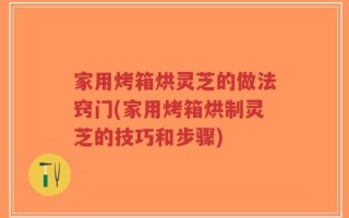 家用烤箱烘灵芝的做法窍门(家用烤箱烘制灵芝的技巧和步骤)