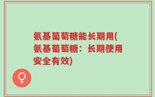 氨基葡萄糖能长期用(氨基葡萄糖：长期使用安全有效)