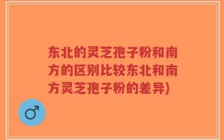 东北的灵芝孢子粉和南方的区别比较东北和南方灵芝孢子粉的差异)