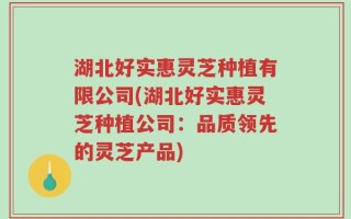 湖北好实惠灵芝种植有限公司(湖北好实惠灵芝种植公司：品质领先的灵芝产品)