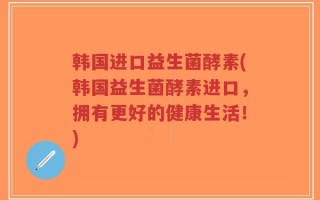 韩国进口益生菌酵素(韩国益生菌酵素进口，拥有更好的健康生活！)