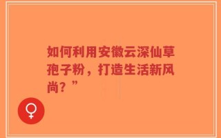 如何利用安徽云深仙草孢子粉，打造生活新风尚？”