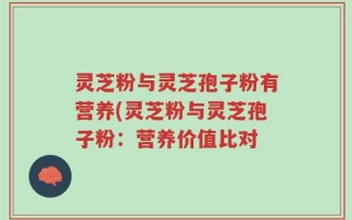 灵芝粉与灵芝孢子粉有营养(灵芝粉与灵芝孢子粉：营养价值比对