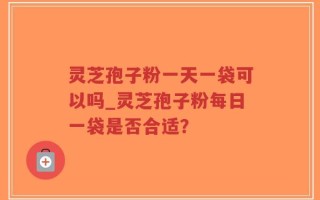 灵芝孢子粉一天一袋可以吗_灵芝孢子粉每日一袋是否合适？