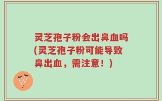 灵芝孢子粉会出鼻血吗(灵芝孢子粉可能导致鼻出血，需注意！)
