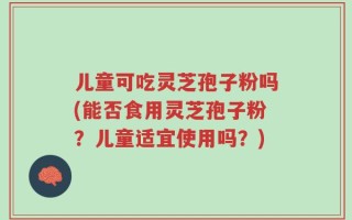 儿童可吃灵芝孢子粉吗(能否食用灵芝孢子粉？儿童适宜使用吗？)