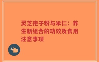 灵芝孢子粉与米仁：养生新组合的功效及食用注意事项