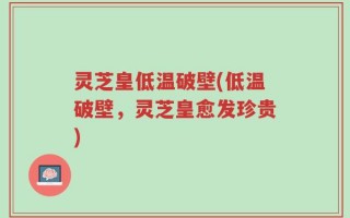 灵芝皇低温破壁(低温破壁，灵芝皇愈发珍贵)