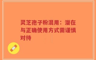 灵芝孢子粉混用：潜在与正确使用方式需谨慎对待