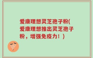 爱康理想灵芝孢子粉(爱康理想推出灵芝孢子粉，增强免疫力！)