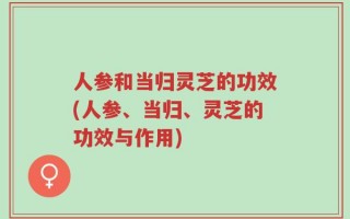 人参和当归灵芝的功效(人参、当归、灵芝的功效与作用)
