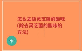 怎么去除灵芝菌的酸味(除去灵芝菌的酸味的方法)