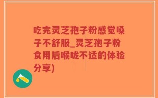 吃完灵芝孢子粉感觉嗓子不舒服_灵芝孢子粉食用后喉咙不适的体验分享)