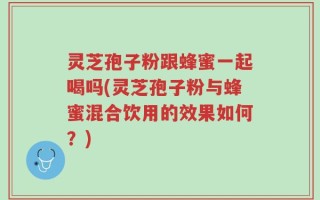 灵芝孢子粉跟蜂蜜一起喝吗(灵芝孢子粉与蜂蜜混合饮用的效果如何？)