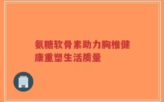 氨糖软骨素助力胸椎健康重塑生活质量