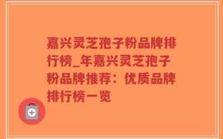 嘉兴灵芝孢子粉品牌排行榜_年嘉兴灵芝孢子粉品牌推荐：优质品牌排行榜一览