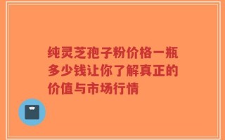 纯灵芝孢子粉价格一瓶多少钱让你了解真正的价值与市场行情