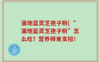 蒲地蓝灵芝孢子粉(“蒲地蓝灵芝孢子粉”怎么吃？营养师来支招！