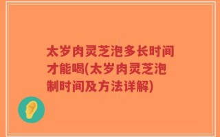 太岁肉灵芝泡多长时间才能喝(太岁肉灵芝泡制时间及方法详解)
