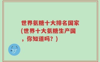 世界氨糖十大排名国家(世界十大氨糖生产国，你知道吗？)