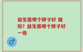 益生菌哪个牌子好 国际？益生菌哪个牌子好一些