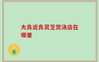 大良近良灵芝煲汤店在哪里